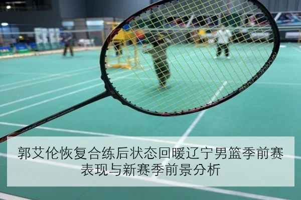 郭艾伦恢复合练后状态回暖辽宁男篮季前赛表现与新赛季前景分析